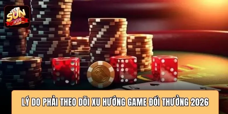 Lý do phải theo dõi xu hướng game đổi thưởng 2026
