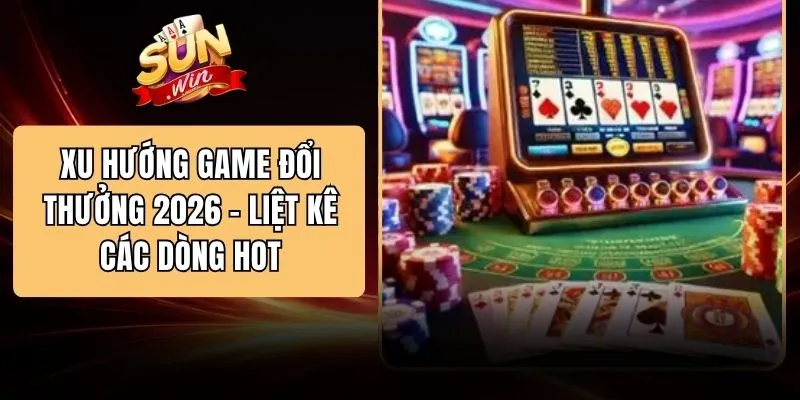 Xu Hướng Game Đổi Thưởng 2026 - Liệt Kê Các Dòng Hot